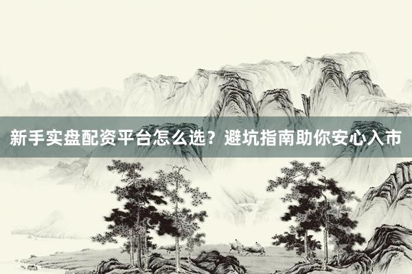 新手实盘配资平台怎么选？避坑指南助你安心入市