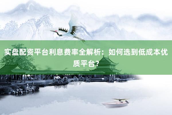 实盘配资平台利息费率全解析：如何选到低成本优质平台？