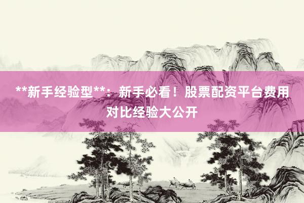 **新手经验型**：新手必看！股票配资平台费用对比经验大公开