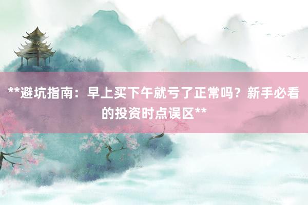 **避坑指南：早上买下午就亏了正常吗？新手必看的投资时点误区**