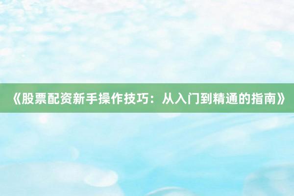 《股票配资新手操作技巧：从入门到精通的指南》