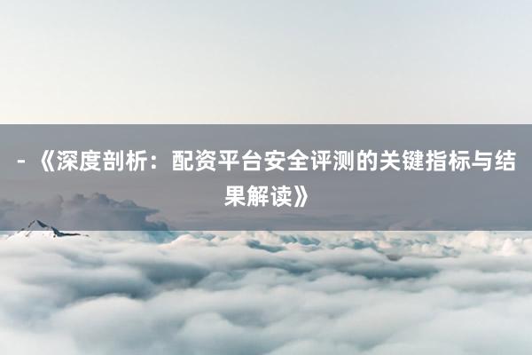 - 《深度剖析：配资平台安全评测的关键指标与结果解读》