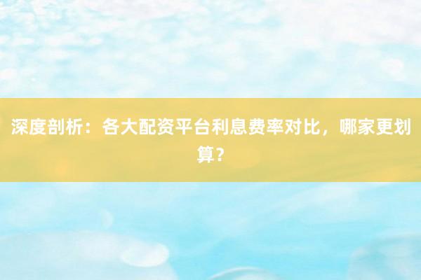 深度剖析：各大配资平台利息费率对比，哪家更划算？