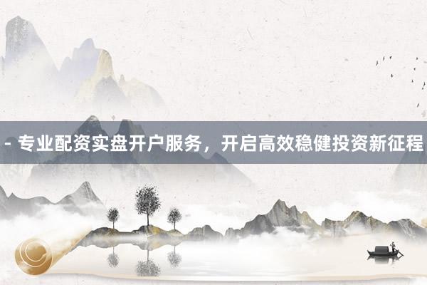 - 专业配资实盘开户服务，开启高效稳健投资新征程