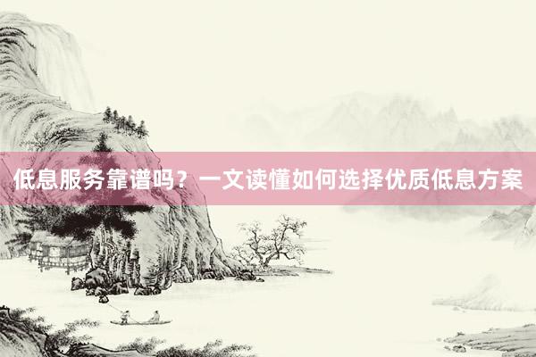 低息服务靠谱吗？一文读懂如何选择优质低息方案