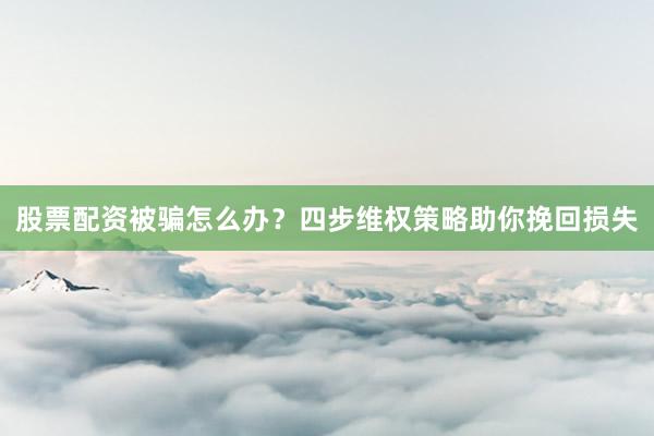 股票配资被骗怎么办？四步维权策略助你挽回损失