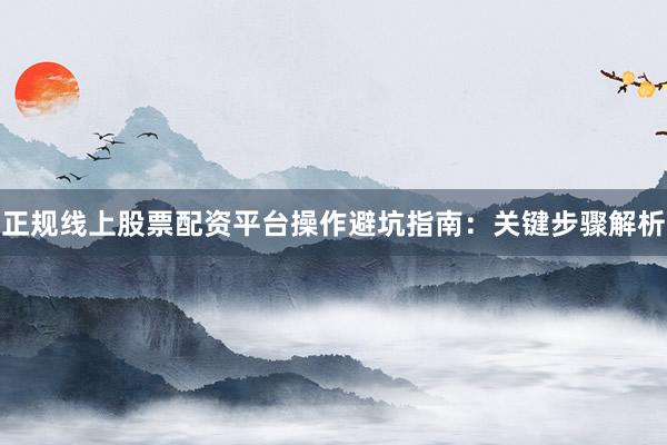 正规线上股票配资平台操作避坑指南：关键步骤解析
