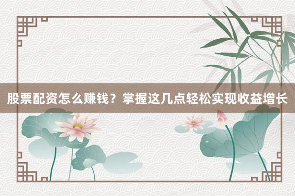 股票配资怎么赚钱？掌握这几点轻松实现收益增长