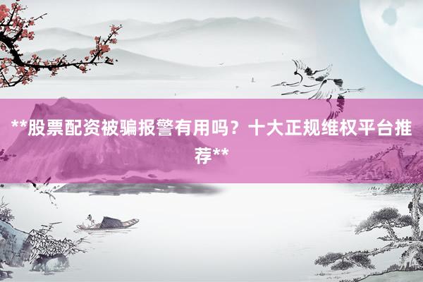 **股票配资被骗报警有用吗？十大正规维权平台推荐**
