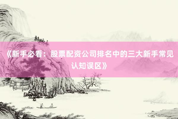 《新手必看：股票配资公司排名中的三大新手常见认知误区》