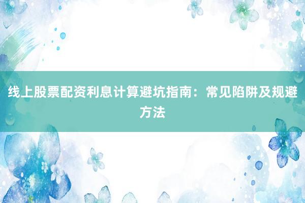 线上股票配资利息计算避坑指南：常见陷阱及规避方法