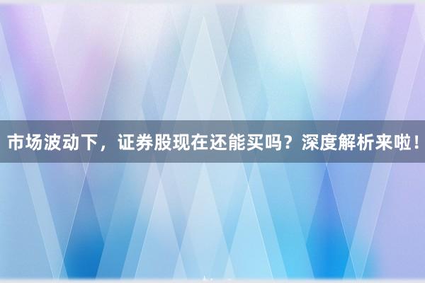 市场波动下，证券股现在还能买吗？深度解析来啦！