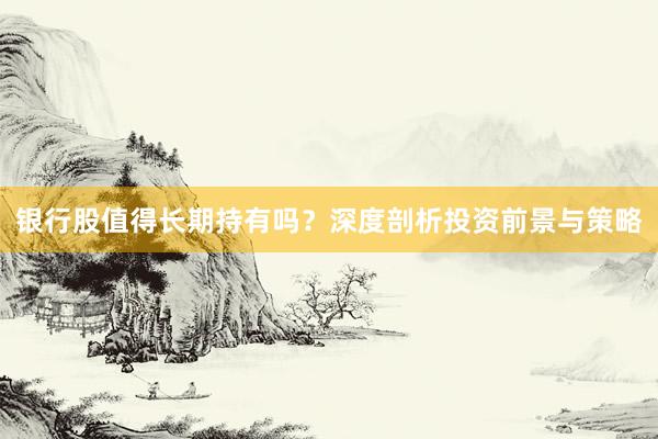 银行股值得长期持有吗？深度剖析投资前景与策略