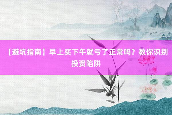 【避坑指南】早上买下午就亏了正常吗？教你识别投资陷阱