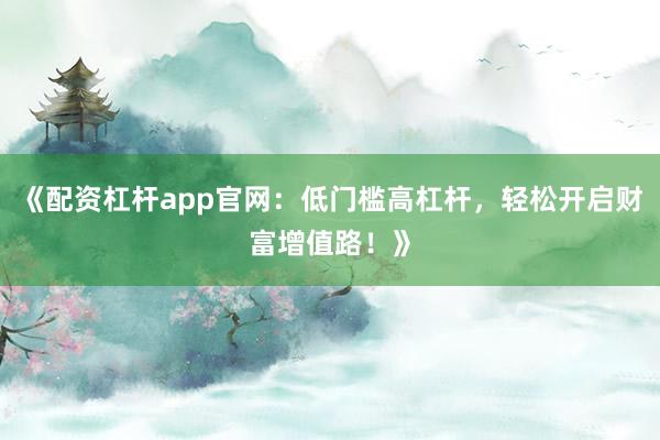 《配资杠杆app官网：低门槛高杠杆，轻松开启财富增值路！》