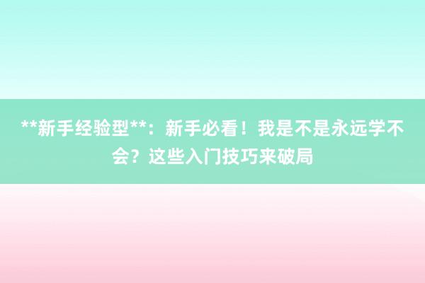 **新手经验型**：新手必看！我是不是永远学不会？这些入门技巧来破局