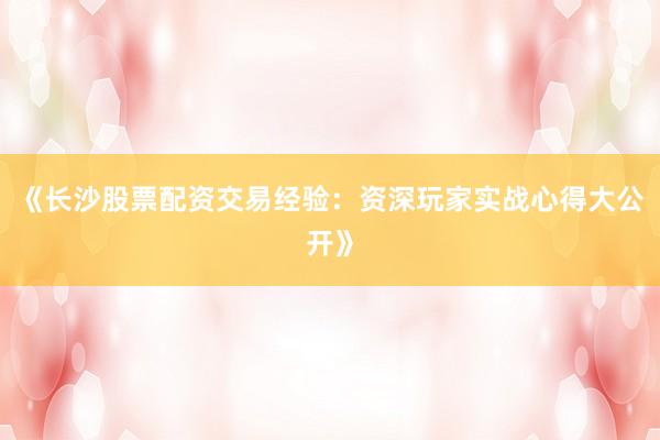 《长沙股票配资交易经验：资深玩家实战心得大公开》