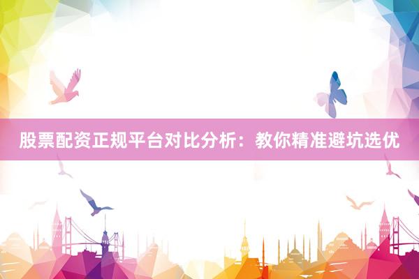 股票配资正规平台对比分析：教你精准避坑选优