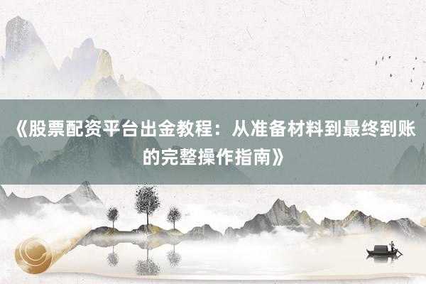 《股票配资平台出金教程：从准备材料到最终到账的完整操作指南》