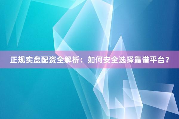 正规实盘配资全解析：如何安全选择靠谱平台？