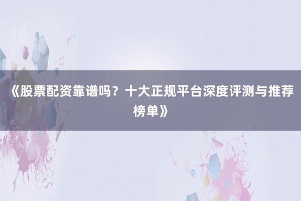 《股票配资靠谱吗？十大正规平台深度评测与推荐榜单》