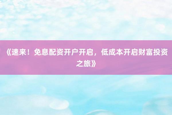 《速来!免息配资开户开启,低成本开启财富投资之旅》