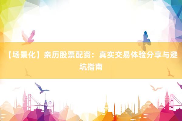 【场景化】亲历股票配资：真实交易体验分享与避坑指南