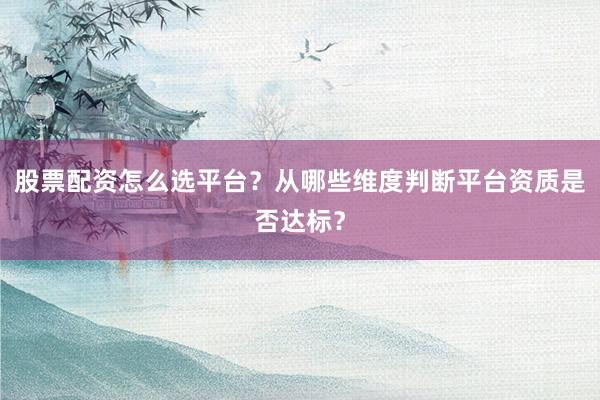 股票配资怎么选平台？从哪些维度判断平台资质是否达标？