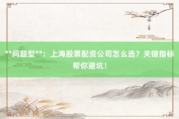 **问题型**：上海股票配资公司怎么选？关键指标帮你避坑！