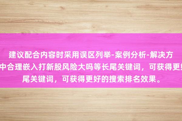 建议配合内容时采用误区列举-案例分析-解决方案的结构，并在文中合理嵌入打新股风险大吗等长尾关键词，可获得更好的搜索排名效果。