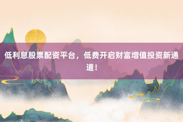 低利息股票配资平台，低费开启财富增值投资新通道！