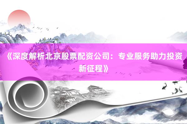 《深度解析北京股票配资公司：专业服务助力投资新征程》