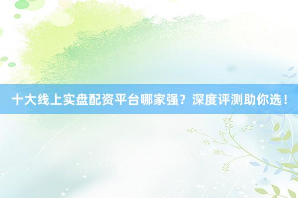 十大线上实盘配资平台哪家强？深度评测助你选！