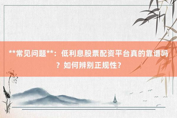 **常见问题**：低利息股票配资平台真的靠谱吗？如何辨别正规性？