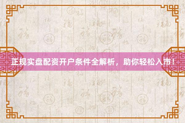 正规实盘配资开户条件全解析，助你轻松入市！