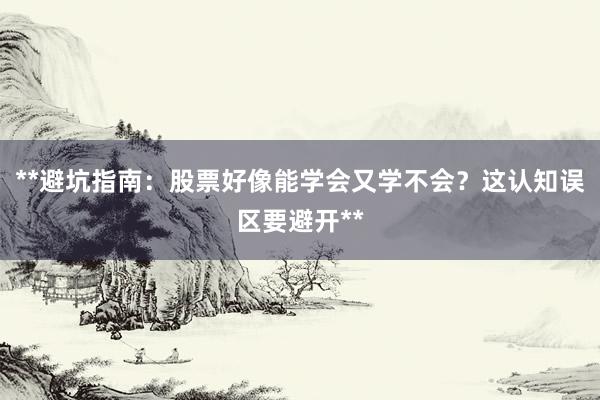 **避坑指南：股票好像能学会又学不会？这认知误区要避开**