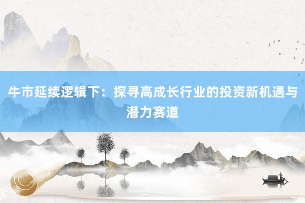 牛市延续逻辑下：探寻高成长行业的投资新机遇与潜力赛道
