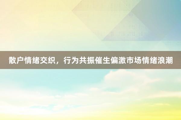 散户情绪交织，行为共振催生偏激市场情绪浪潮