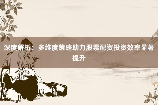 深度解析：多维度策略助力股票配资投资效率显著提升