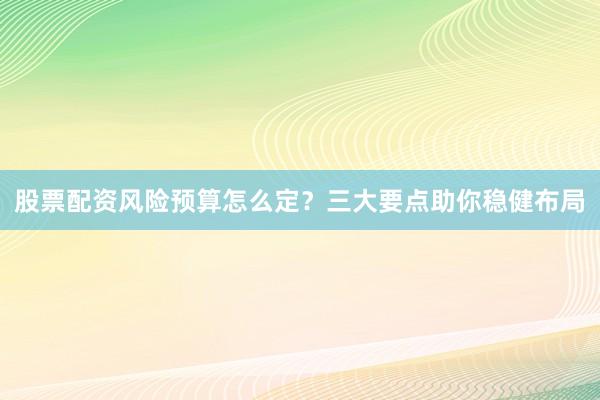 股票配资风险预算怎么定？三大要点助你稳健布局