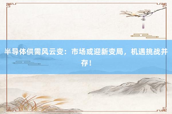 半导体供需风云变：市场或迎新变局，机遇挑战并存！