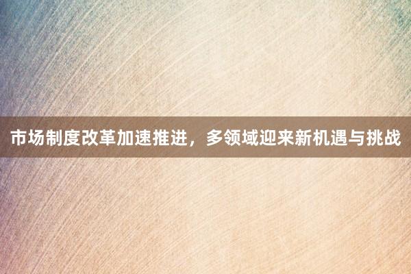 市场制度改革加速推进，多领域迎来新机遇与挑战