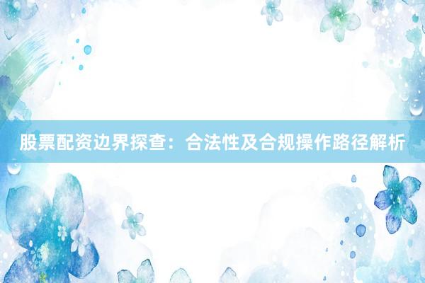 股票配资边界探查:合法性及合规操作路径解析