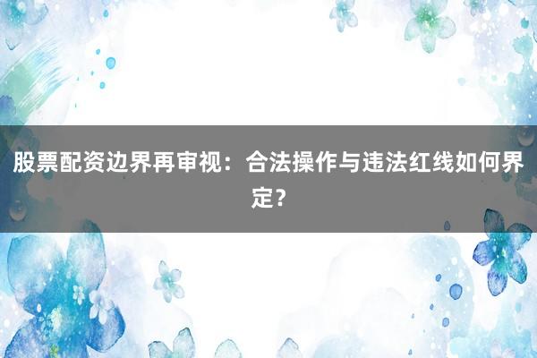 股票配资边界再审视：合法操作与违法红线如何界定？