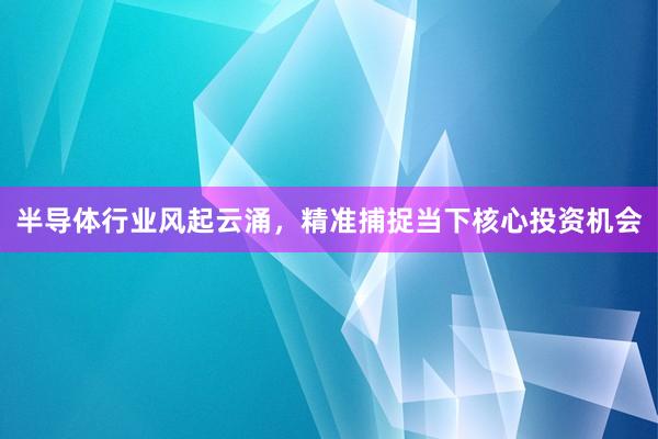 半导体行业风起云涌，精准捕捉当下核心投资机会