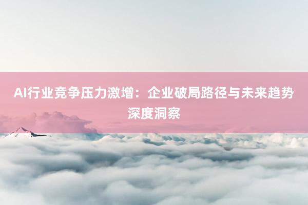 AI行业竞争压力激增：企业破局路径与未来趋势深度洞察