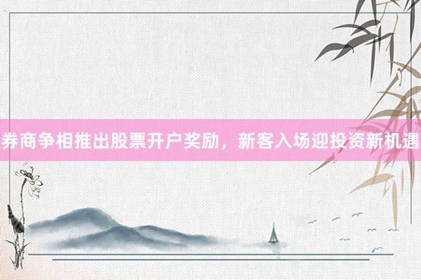 券商争相推出股票开户奖励，新客入场迎投资新机遇