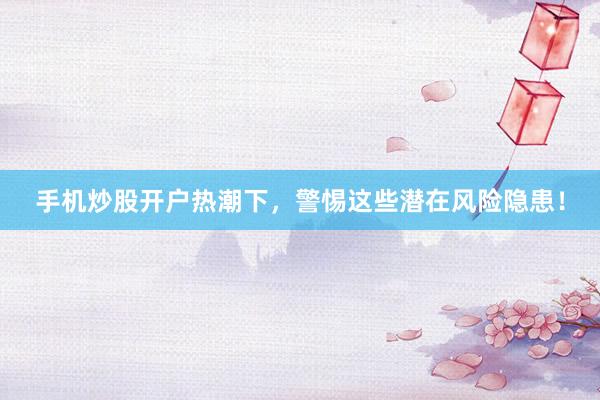 手机炒股开户热潮下,警惕这些潜在风险隐患!