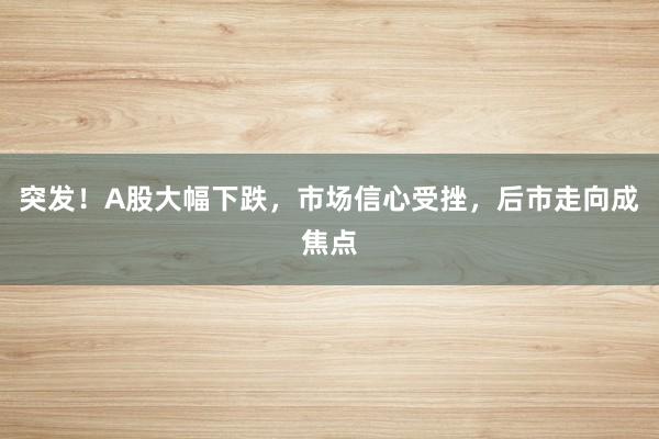 突发！A股大幅下跌，市场信心受挫，后市走向成焦点
