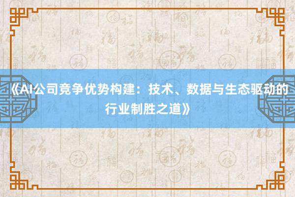《AI公司竞争优势构建:技术、数据与生态驱动的行业制胜之道》